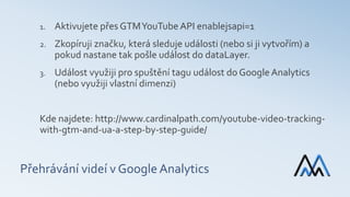 Přehrávání videí v Google Analytics
1. Aktivujete přes GTMYouTube API enablejsapi=1
2. Zkopíruji značku, která sleduje události (nebo si ji vytvořím) a
pokud nastane tak pošle událost do dataLayer.
3. Událost využiji pro spuštění tagu událost do Google Analytics
(nebo využiji vlastní dimenzi)
Kde najdete: http://www.cardinalpath.com/youtube-video-tracking-
with-gtm-and-ua-a-step-by-step-guide/
 