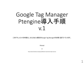 Google Tag Manager
Ptengine導入手順
v.1
このドキュメントの内容は、2015/08/15現在のGoogle Tag Managerの仕様に基づいています。
Ptmind
and
https://www.facebook.com/groups/Website.Improvement.Open.Source/
1
 