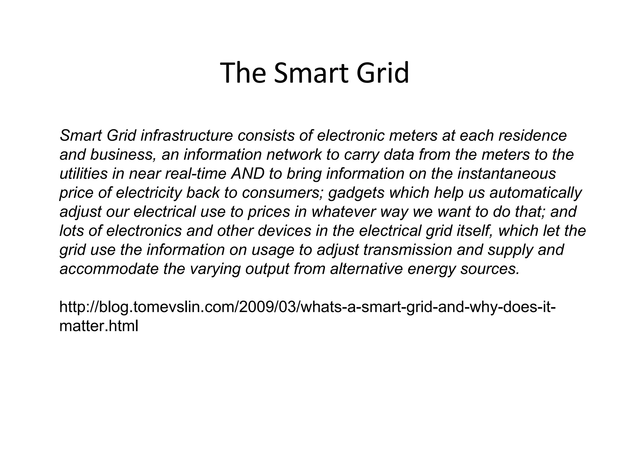 The Smart Grid Smart Grid infrastructure consists of electronic meters at each residence and business, an information network to carry data from the meters to the utilities in near real-time AND to bring information on the instantaneous price of electricity back to consumers; gadgets which help us automatically adjust our electrical use to prices in whatever way we want to do that; and lots of electronics and other devices in the electrical grid itself, which let the grid use the information on usage to adjust transmission and supply and accommodate the varying output from alternative energy sources.  http://blog.tomevslin.com/2009/03/whats-a-smart-grid-and-why-does-it-matter.html 