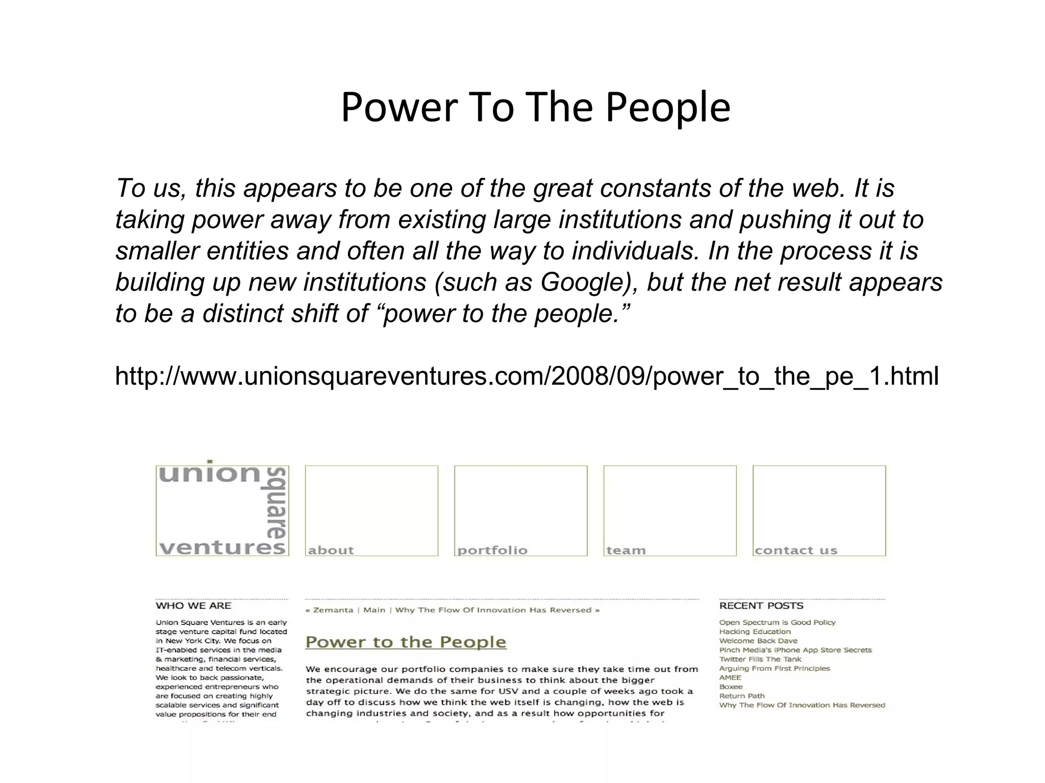 Power To The People To us, this appears to be one of the great constants of the web. It is taking power away from existing large institutions and pushing it out to smaller entities and often all the way to individuals. In the process it is building up new institutions (such as Google), but the net result appears to be a distinct shift of “power to the people.” http://www.unionsquareventures.com/2008/09/power_to_the_pe_1.html  