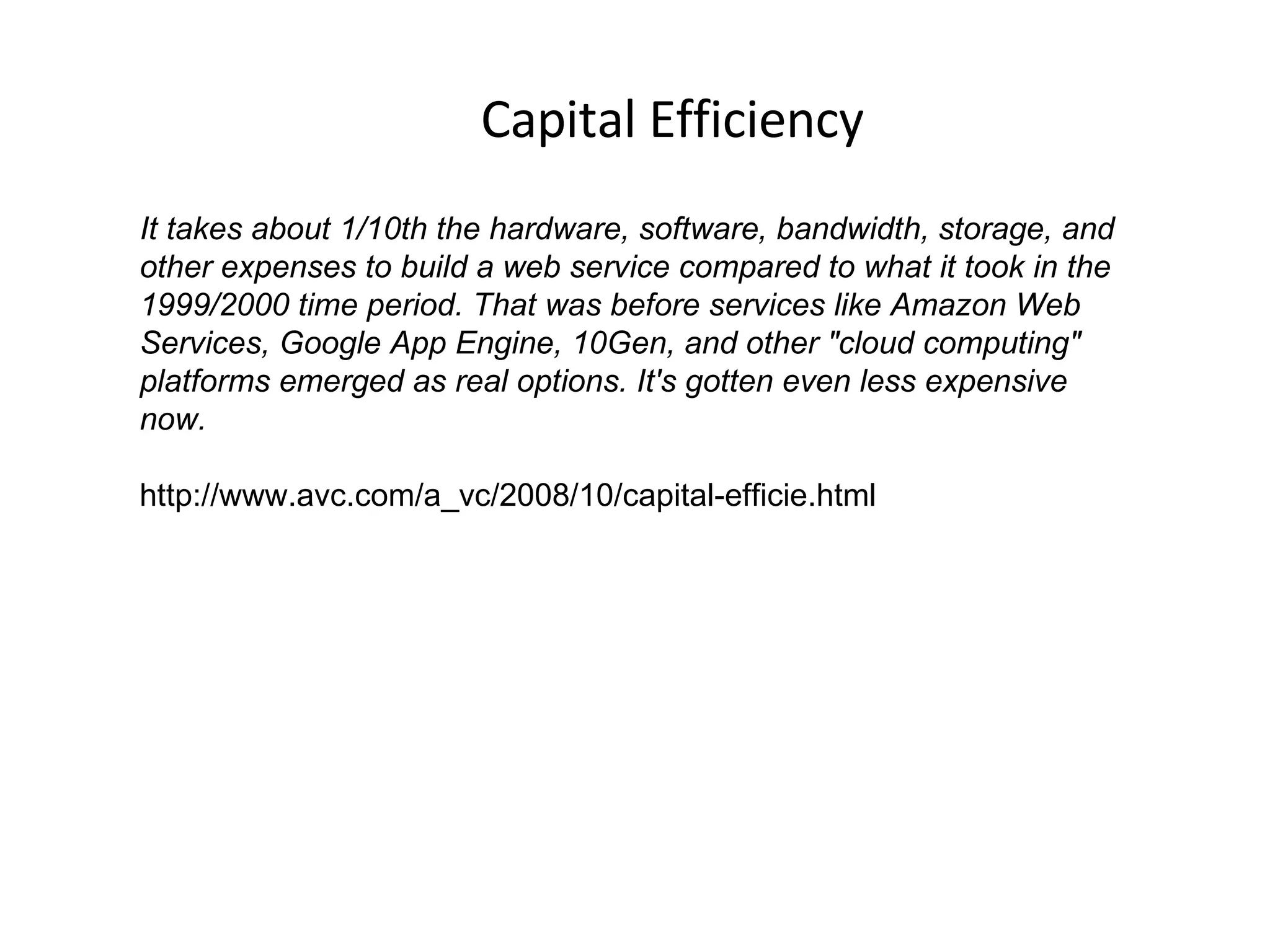 Capital Efficiency It takes about 1/10th the hardware, software, bandwidth, storage, and other expenses to build a web service compared to what it took in the 1999/2000 time period. That was before services like Amazon Web Services, Google App Engine, 10Gen, and other "cloud computing" platforms emerged as real options. It's gotten even less expensive now.  http://www.avc.com/a_vc/2008/10/capital-efficie.html 