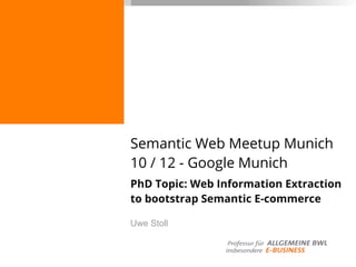Semantic Web Meetup Munich
10 / 12 - Google Munich
PhD Topic: Web Information Extraction
to bootstrap Semantic E-commerce
Uwe Stoll
 