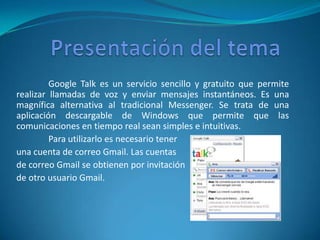 Google Talk es un servicio sencillo y gratuito que permite
realizar llamadas de voz y enviar mensajes instantáneos. Es una
magnífica alternativa al tradicional Messenger. Se trata de una
aplicación descargable de Windows que permite que las
comunicaciones en tiempo real sean simples e intuitivas.
         Para utilizarlo es necesario tener
una cuenta de correo Gmail. Las cuentas
de correo Gmail se obtienen por invitación
de otro usuario Gmail.
 