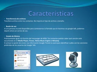 • Transferencia de archivos
Transfiere archivo entre tus contactos. No importa el tipo de archivo y tamaño.

• Buzón de voz
Si una persona no está disponible para contestarnos la llamada que le hacemos via google talk, podemos
dejarle ahora un correo de voz.

• Estado de Música
Prácticamente igual a la función del messenger de MSN. Tus contactos podrán saber qué canción está
escuchando en el Media Player, iTunes, Yahoo Music Engine o Winamp.
Si activas la opción de enviar esa información Google Trends la usará para identificar cuáles son las canciones
preferidas de los usuarios de Google Talk.
 