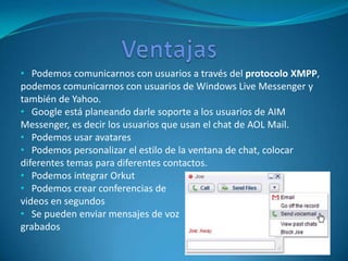 • Podemos comunicarnos con usuarios a través del protocolo XMPP,
podemos comunicarnos con usuarios de Windows Live Messenger y
también de Yahoo.
• Google está planeando darle soporte a los usuarios de AIM
Messenger, es decir los usuarios que usan el chat de AOL Mail.
• Podemos usar avatares
• Podemos personalizar el estilo de la ventana de chat, colocar
diferentes temas para diferentes contactos.
• Podemos integrar Orkut
• Podemos crear conferencias de
videos en segundos
• Se pueden enviar mensajes de voz
grabados
 