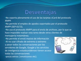 •No soporta plenamente el uso de las tarjetas vCard del protocolo
XMPP.
•No permite el empleo de apodos soportados por el protocolo
XMPP (SEP-0172).
•No usa el protocolo XMPP para el envío de archivos, por lo que se
hace imposible realizar esta tarea desde otros clientes de
mensajería instantánea.
•No permite el envió masivo de información
•Al no usar cifrado de extremo a extremo
y pasar todos las conversaciones por los
servidores de Google, Google y los servicios
de inteligencia estadounidenses tienen acceso
todas las conversaciones
•pocos extras ( emoticones etc).
 