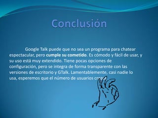 Google Talk puede que no sea un programa para chatear
espectacular, pero cumple su cometido. Es cómodo y fácil de usar, y
su uso está muy extendido. Tiene pocas opciones de
configuración, pero se integra de forma transparente con las
versiones de escritorio y GTalk. Lamentablemente, casi nadie lo
usa, esperemos que el número de usuarios crezca
 