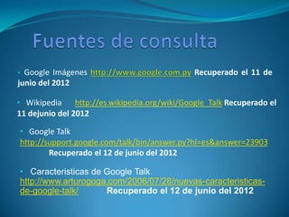 • Google Imágenes                              Recuperado el 11 de
junio del 2012

• Wikipedia     http://es.wikipedia.org/wiki/Google_Talk Recuperado el
11 dejunio del 2012

• Google Talk
http://support.google.com/talk/bin/answer.py?hl=es&answer=23903
        Recuperado el 12 de junio del 2012

• Caracteristicas de Google Talk
http://www.arturogoga.com/2006/07/28/nuevas-caracteristicas-
de-google-talk/      Recuperado el 12 de junio del 2012
 