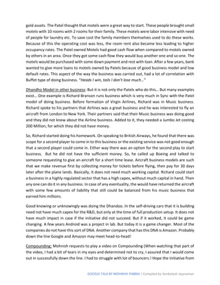 GOOGLE TALK BY MOHNISH PABRAI | Compiled by Venkatesh Jayaraman
gold assets. The Patel thought that motels were a great way to start. These people brought small
motels with 10 rooms with 2 rooms for their family. These motels were labor intensive with need
of people for laundry etc. To save cost the family members themselves used to do these works.
Because of this the operating cost was less, the room rent also became less leading to higher
occupancy rates. The Patel owned Motels had good cash flow when compared to motels owned
by others in an area. Once they got some cash flow they would buy another one and so one. The
motels would be purchased with some down payment and rest with loan. After a few years, bank
wanted to give more loans to motels owned by Patels because of good business model and low
default rates. This aspect of the way the business was carried out, had a lot of correlation with
Buffet type of doing business. “Heads I win, tails I don’t lose much…”
Dhandho Model in other business: But it is not only the Patels who do this… But many examples
exist… One example is Richard Branson runs business which is very much in Sync with the Patel
model of doing business. Before formation of Virgin Airlines, Richard was in Music business.
Richard spoke to his partners that Airlines was a great business and he was interested to fly an
aircraft from London to New York. Their partners said that their Music business was doing good
and they did not knew about the Airline business. Added to it, they needed a Jumbo Jet costing
200 Million, for which they did not have money.
So, Richard started doing his homework. On speaking to British Airways, he found that there was
scope for a second player to come in to this business or the existing service was not good enough
that a second player could come in. Either way there was an option for the second play to start
business. But he did not have the sufficient money. So, he called up Boeing and talked to
someone requesting to give an aircraft for a short time lease. Aircraft business models are such
that we make revenue first by collecting money for tickets before flying, then pay for 30 days
later after the plane lands. Basically, it does not need much working capital. Richard could start
a business in a highly regulated sector that has a high capex, without much capital in hand. Then
any one can do it in any business. In case of any eventuality, the would have returned the aircraft
with some few amounts of liability that still could be balanced from his music business that
earned him millions.
Good knowing or unknowingly was doing the Dhandoo. In the self-driving cars that it is building
need not have much capex for the R&D, but only at the time of full production setup. It does not
have much impact in case if the initiative did not succeed. But if it worked, it could be game
changing. A few years Android was a project in lab. But today it is a game changer. Most of the
companies do not have this sort of DNA. Another company that has this DNA is Amazon. Probably
down the line Google and Amazon may meet head-to-head!
Compounding: Mohnish requests to play a video on Compounding (When watching that part of
the video, I had a bit of tears in my eyes and determined not to cry, I assured that I would come
out in successfully down the line. I had to struggle with lot of bouncers.! Hope the initiative from
 