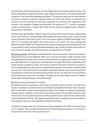 GOOGLE TALK BY MOHNISH PABRAI | Compiled by Venkatesh Jayaraman
July 2016 takes off like Virgin Airlines). He then talked about the inventor of game of chess. The
king is excited about this game and offers to give any gift to the inventor. The inventor demanded
rice grains in the chess board doubling every square. The king was upset over this small demand
and asks his treasurer to give the requested amount of rice to the inventor. A week later the
treasurer was still counting and came back saying that the amount of rice requested by the
inventor is not available in kingdom nor the planet. This equates to 264 – 1, which is a googlish
number and translates to a value of 300 Trillions of rice and even the global wealth...Wealth of
every person in the planet.
Mohnish heard about buffet in 1994, he had an investment life of about 44 years, compounding
at the rate of 31% year. Compounding at 26% doubles the money every 3 years. He was moving
to the next square in less than 3 years. That is the essence of genius of Buffet and Munger. So in
2014, it is no wonder that Buffet is the richest person in the planet. This was a learning that
Mohnish had from Buffet. One need not do extra ordinary thing to get extra ordinary results. This
is very powerful notion and part of Dhandoo framework. Buy a stock at half the worth and sit on
if for 2-3 years to double, we could easily get an annualized return of 20-30%
Risk and uncertainty: Market gets confused between risk and uncertainty. They are portrayed as
being identical but are very different. When risk is low and uncertainty is high, the stock would
be mispriced/Under priced. Low risk means the downside of the opportunity is limited. The start
up of Microsoft was less risky but the uncertainty was very high. When Gates started Microsoft
he did not have a network or assets. There was no capital to lose and no risk of loss of capital. In
terms of opportunity cost, gates had not completed his graduation and his value in the job market
was very low. If the venture did not succeed he could always go back to the university and finish
his graduation. So the start up of Microsoft was almost risk free. He either lost his money that he
had or became the richest man in the planet. This gives rise to a wide range of outcomes. Replace
capital with creating thinking as to how Richard did.
Q1: About use of spread sheets in investing.
A: Engineers want to see precision. But be open to situations where one does not have all the
answers. Investing is an uncertain exercise with need to extrapolate to distance future. But put a
limit on cash flows instead of predicting the cash flows. This will give an indication of downside.
Putting a limit on cashflow is much easier than trying to project the cash flows few years down
the line. No one can say what would be cash flow would be 5 years down the line. MS Excel has
to do nothing with investing. The engineering mindset needs to change. You are best of without
touching excel. Avoid use of spreadsheets and precision thinking.
The CEO of a company does not run his business with spreadsheets. The CEO of a business focus
on 3-5 variables. These variables dominate most of the thinking and outcome. As an investor if
we can focus on the same, then we are close to it.
 
