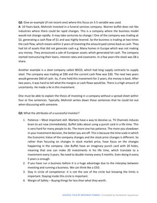 GOOGLE TALK BY MOHNISH PABRAI | Compiled by Venkatesh Jayaraman
Q2: Give an example (if not recent one) where this focus on 3-5 variable was used.
A: 10 Years back, Mohnish invested in a funeral services company. Warren buffet does not like
industries where there could be rapid changes. This is a company where the business model
would not change rapidly. It may take centuries to change.! One of the company was trading at
$2, generating a cash flow of $1 and was highly levered. So the business is trading at two times
the cash flow, which means within 2 years of investing the amount paid comes back as cash. They
had lot of assets that did not generate cash e.g. Many homes in Europe which was not making
any money. They announced a sale of European assets which generated lot cash. The company
started restructuring their loans, interest rates and covenants. In a few years the stock was $8 a
share.
Another example is a steel company called IBSCO, which had long supply contracts to supply
steel. The company was trading at $90 and the current cash flow was $30. The next two years
would generate $60 of cash. So, if one held this investment for 2 years, the money is back. After
two years, it was hard to tell what the margins or cash flows would be. There is a high amount of
uncertainty. He made a 4x in this investment.
One must be able to explain the thesis of investing in a company without a spread sheet within
four or five sentences. Typically, Mohnish writes down these sentences that he could list out
when discussing with someone.
Q3: What the attributes of a successful investor?
1. Patience – Most important skill. Markets have a way to deceive us. TV Channels induces
brain to act now (immediately). Buffet talks about using a punch card in a life time. This
is very hard for many people to do. The more one has patience. The more you slowdown
in your investment decision, the better you are off. This is because the time scale in which
the Economic Value of the company changes and the stock price changes is different. So
rather than focusing on changes in stock market price, have focus on the changes
happening in the company. Like Buffet have an imaginary punch card with 20 holes,
meaning that one can make 20 investments in his life time, which translate to a
investment every 3 years. No need to double money every 3 months. Even doing it every
5 years is enough.
2. If you have run a business before it is a huge advantage due to the interplay between
investing and running a business. We can think like a CEO.
3. Stay in circle of competence: it is not the size of the circle but knowing the limits is
important. Staying inside this circle is important.
4. Margin of Safety – Buying things for less than what they worth.
 