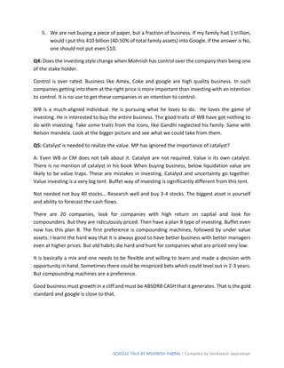 GOOGLE TALK BY MOHNISH PABRAI | Compiled by Venkatesh Jayaraman
5. We are not buying a piece of paper, but a fraction of business. If my family had 1 trillion,
would I put this 410 billion (40-50% of total family assets) into Google. If the answer is No,
one should not put even $10.
Q4: Does the investing style change when Mohnish has control over the company then being one
of the stake holder.
Control is over rated. Business like Amex, Coke and google are high quality business. In such
companies getting into them at the right price is more important than investing with an intention
to control. It is no use to get these companies in an intention to control.
WB is a much-aligned individual. He is pursuing what he loves to do. He loves the game of
investing. He is interested to buy the entire business. The good traits of WB have got nothing to
do with investing. Take some traits from the icons, like Gandhi neglected his family. Same with
Nelson mandela. Look at the bigger picture and see what we could take from them.
Q5: Catalyst is needed to realize the value. MP has ignored the importance of catalyst?
A: Even WB or CM does not talk about it. Catalyst are not required. Value is its own catalyst.
There is no mention of catalyst in his book When buying business, below liquidation value are
likely to be value traps. These are mistakes in investing. Catalyst and uncertainty go together.
Value investing is a very big tent. Buffet way of investing is significantly different from this tent.
Not needed not buy 40 stocks… Research well and buy 3-4 stocks. The biggest asset is yourself
and ability to forecast the cash flows.
There are 20 companies, look for companies with high return on capital and look for
compounders. But they are ridiculously priced. Then have a plan B type of investing. Buffet even
now has this plan B. The first preference is compounding machines, followed by under value
assets. I learnt the hard way that it is always good to have better business with better managers
even at higher prices. But old habits die hard and hunt for companies what are priced very low.
It is basically a mix and one needs to be flexible and willing to learn and made a decision with
opportunity in hand. Sometimes there could be mispriced bets which could level out in 2-3 years.
But compounding machines are a preference.
Good business must growth in a cliff and must be ABSORB CASH that it generates. That is the gold
standard and google is close to that.
 