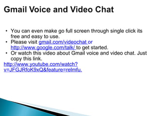 You can even make go full screen through single click its free and easy to use.  Please visit  gmail.com/videochat  or  http://www.google.com/talk/  to get started. Or watch this video about Gmail voice and video chat. Just copy this link.  http://www.youtube.com/watch?v=JFGJRfoK9xQ&feature=relmfu. 