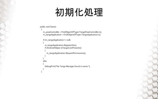 ڻI
public void Start()
{
m_poseController = FindObjectOfType<TangoPoseController>();
m_tangoApplication = FindObjectOfType<TangoApplication>();
if (m_tangoApplication != null)
{
m_tangoApplication.Register(this);
if (AndroidHelper.IsTangoCorePresent())
{
m_tangoApplication.RequestPermissions();
}
}
else
{
DebugPrint("No Tango Manager found in scene.");
}
}
 