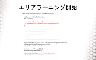 ꥢ`˥_ʼ
public void StartAreaLearning(bool isNewAreaDescription)
{
m_isLearning = isNewAreaDescription;
if (m_isLearning)
{
m_currentAreaDescription = null;
m_tangoApplication.m_areaDescriptionLearningMode = true;
}
else
{
m_currentAreaDescription = FindAreaDescription();
if (m_currentAreaDescription == null)
{
DebugPrint("not found AD.");
return;
}
m_tangoApplication.m_areaDescriptionLearningMode = false;
}
m_poseController = m_tangoCamera.GetComponent<TangoPoseController>();
m_poseController.gameObject.SetActive(true);
m_tangoCamera.SetActive(true);
// RelocalizationФImageʾ
m_relocalization.SetActive(true);
m_tangoApplication.Startup(m_currentAreaDescription);
}
 