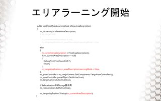 ꥢ`˥_ʼ
public void StartAreaLearning(bool isNewAreaDescription)
{
m_isLearning = isNewAreaDescription;
if (m_isLearning)
{
m_currentAreaDescription = null;
m_tangoApplication.m_areaDescriptionLearningMode = true;
}
else
{
m_currentAreaDescription = FindAreaDescription();
if (m_currentAreaDescription == null)
{
DebugPrint("not found AD.");
return;
}
m_tangoApplication.m_areaDescriptionLearningMode = false;
}
m_poseController = m_tangoCamera.GetComponent<TangoPoseController>();
m_poseController.gameObject.SetActive(true);
m_tangoCamera.SetActive(true);
// RelocalizationФImageʾ
m_relocalization.SetActive(true);
m_tangoApplication.Startup(m_currentAreaDescription);
}
 