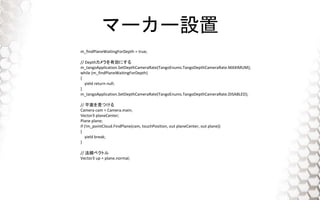 ީ``O
m_findPlaneWaitingForDepth = true;
// DepthЄˤ
m_tangoApplication.SetDepthCameraRate(TangoEnums.TangoDepthCameraRate.MAXIMUM);
while (m_findPlaneWaitingForDepth)
{
yield return null;
}
m_tangoApplication.SetDepthCameraRate(TangoEnums.TangoDepthCameraRate.DISABLED);
// ƽҊĤ
Camera cam = Camera.main;
Vector3 planeCenter;
Plane plane;
if (!m_pointCloud.FindPlane(cam, touchPosition, out planeCenter, out plane))
{
yield break;
}
// ٥ȥ
Vector3 up = plane.normal;
 