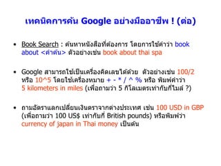 ี
    เทคนิคการค้น Google อย่างมืออาชพ ! (ต่อ)

                             ื ่               ้
• Book Search : ค ้นหำหนังสอทีต ้องกำร โดยกำรใชคำว่ำ book
                           ่
  about <คำค ้น> ตัวอย่ำงเชน book about thai spa

                    ้                                 ่
• Google สำมำรถใชเป็ นเครืองคิดเลขได ้ด ้วย ตัวอย่ำงเชน 100/2
                           ่
                   ้ ่
  หรือ 10^5 โดยใชเครืองหมำย + - * / ^ % หรือ พิมพ์คำว่ำ
  5 kilometers in miles (เพือถำมว่ำ 5 กิโลเมตรเท่ำกับกีไมล์ ?)
                             ่                          ่

                                               ่
• ถำมอัตรำแลกเปลียนเงินตรำจำกต่ำงประเทศ เชน 100 USD in GBP
                  ่
  (เพือถำมว่ำ 100 US$ เท่ำกับกี่ British pounds) หรือพิมพ์วำ
      ่                                                    ่
  currency of japan in Thai money เป็ นต ้น
 
