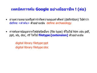 ี
    เทคนิคการค้น Google อย่างมืออาชพ ! (ต่อ)

• ถำมควำมหมำยหรือคำจำกัดควำมของคำศัพท์ (definition) ใชคำว่ำ
                                                      ้
                            ่
  define <คำค ้น> ตัวอย่ำงเชน define archaeology

• กำรค ้นหำข ้อมูลจำกไฟล์ชนิดอืนๆ (file type) ทีไม่ใช ้ htm เชน pdf,
                                    ่           ่               ่
  ppt, xls, doc, rtf ให ้ใช ้ filetype:[extension] ตัวอย่ำงเชน่

       digital library filetype:ppt
       digital library filetype:doc
 