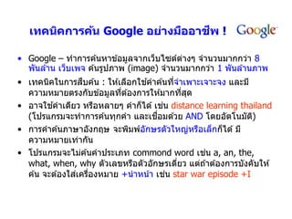 ี
   เทคนิคการค้น Google อย่างมืออาชพ !

• Google – ทำกำรค ้นหำข ้อมูลจำกเว็บไซต์ตำงๆ จำนวนมำกกว่ำ 8
                                          ่
  พันล ้ำน เว็บเพจ ค ้นรูปภำพ (image) จำนวนมำกกว่ำ 1 พันล ้ำนภำพ
                  ื                ้
• เทคนิคในกำรสบค ้น : ให ้เลือกใชคำค ้นทีจำเพำะเจำะจง และมี
                                            ่
  ควำมหมำยตรงกับข ้อมูลทีต ้องกำรให ้มำกทีสด
                           ่                    ่ ุ
          ้                             ่
• อำจใชคำเดียว หรือหลำยๆ คำก็ได ้ เชน distance learning thailand
                                     ื่
  (โปรแกรมจะทำกำรค ้นทุกคำ และเชอมด ้วย AND โดยอัตโนมัต)     ิ
• กำรคำค ้นภำษำอังกฤษ จะพิมพ์อกษรตัวใหญ่หรือเล็กก็ได ้ มี
                                 ั
  ควำมหมำยเท่ำกัน
                                                    ่
• โปรแกรมจะไม่ค ้นคำประเภท commond word เชน a, an, the,
  what, when, why ตัวเลขหรือตัวอักษรเดียว แต่ถ ้ำต ้องกำรบังคับให ้
                                              ่
                ่ ่                       ่
  ค ้น จะต ้องใสเครืองหมำย +นำหน ้ำ เชน star war episode +I
 
