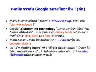 ี
    เทคนิคการค้น Google อย่างมืออาชพ ! (ต่อ)


                                       ่ ่
• อำจบังคับกำรค ้นเป็ นวลี โดยกำรใสเครืองหมำยคำพูด คร่อม เชน     ่
  “star war episode I”
• Google ใช ้ stemming technology ในกำรค ้นคำอืนๆ ทีใกล ้เคียง
                                                       ่       ่
                            ่
  กันกับคำทีพมพ์เข ้ำไป เชน ถ ้ำค ้นคำว่ำ dietary foods จะได ้ผลกำร
               ่ ิ
         ่ ้                                 ่
  ค ้นทีใชคำว่ำ diet, diets และ food ด ้วยเชนกัน
                                ่ ่
• ถ ้ำไม่ต ้องกำรให ้คำใด ให ้ใสเครืองหมำย – นำหน ้ำคำนัน เชน
                                                         ้   ่
  becham -victoria
                                                                    ั่
• ปุ่ ม “I’m feeling lucky” หรือ “ดีใจจัง ค ้นแล ้วเจอเลย” เป็ นกำรสง
                                 ่       ึ่
  ให ้ค ้น และแสดงผลตรงไปทีเว็บไซต์ซงตรงกับคำค ้นมำกทีสด เพียง
                                                           ่ ุ
  เว็บไซต์เดียวเพือควำมสะดวกรวดเร็ว
                   ่
 