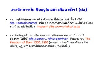ี
   เทคนิคการค้น Google อย่างมืออาชพ ! (ต่อ)

• กำรระบุให ้ค ้นเฉพำะภำยใน domain ทีต ้องกำรเท่ำนัน ให ้ใช ้
                                     ่             ้
                           ่
  site:<domain name> เชน ต ้องกำรค ้นหำพิพธภัณฑ์ในเว็บไซต์ของ
                                             ิ
  มหำวิทยำลัยโตเกียว museum site:www.u-tokyo.ac.jp

                                                          ่
• กำรค ้นข ้อมูลตัวเลข เงิน ระยะทำง หรือระยะเวลำ ภำยในชวงที่
  ต ้องกำร ให ้ใช ้ <ตัวเลขแรก>..<ตัวเลขสุดท ้ำย> ตัวอย่ำงเชน The
                                                            ่
  Kingdom of Siam 1300..1800 (ควรระบุหน่วยนับของตัวเลขด ้วย
      ่
  เชน $, kg, km จะทำให ้ผลกำรค ้นแม่นยำมำกขึน)  ้
 
