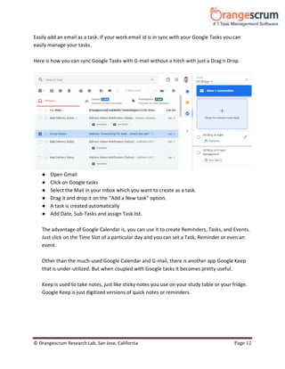 © Orangescrum Research Lab, San Jose, California Page 12
Easily add an email as a task. If your work email id is in sync with your Google Tasks you can
easily manage your tasks.
Here is how you can sync Google Tasks with G-mail without a hitch with just a Drag n Drop.
● Open Gmail
● Click on Google tasks
● Select the Mail in your Inbox which you want to create as a task.
● Drag it and drop it on the “Add a New task” option.
● A task is created automatically
● Add Date, Sub-Tasks and assign Task list.
The advantage of Google Calendar is, you can use it to create Reminders, Tasks, and Events.
Just click on the Time Slot of a particular day and you can set a Task, Reminder or even an
event.
Other than the much-used Google Calendar and G-mail, there is another app Google Keep
that is under-utilized. But when coupled with Google tasks it becomes pretty useful.
Keep is used to take notes, just like sticky notes you use on your study table or your fridge.
Google Keep is just digitized versions of quick notes or reminders.
 