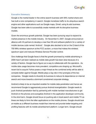 Executive Summary
Google is the market leader in the online search business with 59% market share and
has built a core competency in search. Google monetizes traffic to its ubiquitous search
engine and other applications such as Google maps, Gmail, using its ads business.
Google has been able to successfully create markets with its disruptive business
models.

Given the enormous growth potential, Google has been pursuing ways to expand its
market presence in the mobile industry. On November 6, 2007, Google announced an
alliance with 33 partners to develop a new free OS and software platform for a variety of
mobile devices code named ‘Android’. Google also decided to bid on the C-band of the
700 MHz wireless spectrum at the FCC auction, a move that makes the wireless
spectrum open and reduces Wireless Service Provider control.

One challenge that Google faces is that the growth promised by mobile advertising in
2000 hasn’t yet been realized as mobile data growth has been slow because of a
variety of factors. Google has to figure out a way to collaborate with the operators. As
mobile data usage becomes more prevalent, competitors are shaping up. Microsoft’s
recent bid to acquire Yahoo poses a major threat as the combined entity will be able to
compete better against Google. Mobile plays a big role in the synergies of the two
companies. Google needs to diversify its business to reduce its dependence on internet
search and move towards a dominant constrained corporate strategy.

Android is likely to be an important enabler for mobile data penetration and hence we
recommend Google to aggressively pursue Android evangelization. Google needs to
push Android penetration fast by partnering with mobile handset manufacturers to get
Android on the phones and evangelize Android in the application developer community.
In the short term, Google should focus on pushing ads in local search and mobile TV as
these are likely to form the killer applications on the mobile phones. Google should look
at mobile as a different business model than internet and provide better targeting and
profiling features with its mobile advertisement platform. Longer term, Google should




                                            1
 
