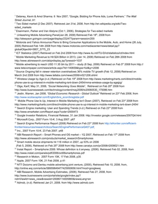 1
  Delaney, Kevin & Amol Sharma. 6 Nov 2007, “Google, Bidding for Phone Ads, Lures Partners.” The Wall
Street Journal, A1
2
  Two Sided market (2 Dec 2007). Retrieved Jan 31st, 2008, from http://en.wikipedia.org/wiki/Two-
sided_markets
3
  Eisenmann, Parker and Van Alstyne (Oct 1, 2006), Strategies for Two-sided markets
4
   Unleashing Mobile Advertising Panel(Jan 28, 2008) Retrieved Feb 18th, 2008 from
http://alwayson.goingon.com/page/display/23247?param=session/200
5
  Motorola and Yahoo Announce Plans to Bring Consumer Applications to the Mobile, Auto, and Home (26 July,
2005) Retrieved Feb 14th 2008 from http://www.motorola.com/mediacenter/news/detail.jsp?
globalObjectId=5807_5775_23
6
  ICT Statistics (2007) Retrieved on Feb 2nd 2008 from http://www.itu.int/ITU-D/ict/statistics/ict/index.html
7
  Mobile Marketing Revenue to Hit $24 Billion in 2013, (Jan 14, 2008) Retrieved on Feb 28th 2008 from
http://www.abiresearch.com/abiprdisplay.jsp?pressid=1037
8
  Mobile advertising to reach USD 11.35 bln by 2011 – study (8 Sep, 2006) Retrieved on Feb 5th 2008 from http://
www.telecompaper.com/news/article.aspx?Id=140659&type=full&yr=2006
9
  Source Ongoing fall in viewer retention overshadows 36% mobile TV growth (Feb 12, 2008) Retrieved on
March 2nd 2008 from http://www.tellabs.com/news/2008/nr021208.shtml
10
   Wireless Usage by Age (n.d.) Retrieved on Feb 19th 2008 from http://www.marketingcharts.com/direct/mobile-
phone-use-is-up-interest-in-mobile-marketing-isnt-down-2454/mma-wireless-usage-by-agejpg/
11
   Olga, Karif, May 31, 2006, “Social Networking Goes Mobile”, Retrieved on Feb 20th 2008 from
http://www.businessweek.com/technology/content/may2006/tc20060530_170086.htm
12
   Jestin, Warren, Jan 2008, “Global Economic Research - Global Outlook” Retrieved on 23rd Feb 2008, from
http://www.scotiacapital.com/English/bns_econ/bnsglobe.pdf
13
    Mobile Phone Use Is Up, Interest in Mobile Marketing Isn’t Down (2007), Retrieved on Feb 23rd 2008 from
http://www.marketingcharts.com/direct/mobile-phone-use-is-up-interest-in-mobile-marketing-isnt-down-2454/
14
   Search Engine marketing: User and Spending Trends (n.d.) Retrieved on Feb 23rd 2008 from
http://www.emarketer.com/Report.aspx?code=2000473
15
   Google Investor Relations, Financial Release, 31 Jan 2008. http://investor.google.com/releases/2007Q4.html
16
     Microsoft Corp., 2007 Form 10-K. 3 Aug 2007. p67
17
   Search Engine Performance Report (2008) Retrieved on Feb 23rd 2008 from http://efrontier.com/efficient-
frontier/resources/research/docs/SearchEnginePerformanceQ407.pdf
18
   Inc., 2007 Form 10-K. 23 Feb 2007. p48
19
   ABI Research Report – Smart Phones and OS market – 1Q 2007, Retrieved on Feb 17th 2008 from
http://www.abiresearch.com/products/market_research/Smartphones
20
   Smart mobile device shipments hit 118 million in 2007, up 53% on 2006
  (Feb 5, 2008), Retrieved on Feb 25th 2008 from http://www.canalys.com/pr/2008/r2008021.htm
21
   Instat Report – Smartphone 2006: Whose definition is it anyway. (2006). Retrieved Feb 02, 2008, from
http://www.instat.com/panels/pdf/2006/oct06smartphones.pdf
22
   Research in Motion, 2007 Form 10K, 17 Feb 2008, p35
23
     Apple, 2007 Form 10K, 21 Feb 2008, p.41
24
   NTT Docomo and Dentsu mobile advertising joint venture, (2000), Retrieved Feb 10, 2008, from,
http://online.wsj.com/article/SB959849477425950656.html?mod=googlewsj
25
   ABI Research, Mobile Advertising Estimates, (2008), Retrieved Feb 27, 2008, from
http://www.businesswire.com/portal/site/google/index.jsp?
ndmViewId=news_view&newsId=20080114005865&newsLang=en
26
   Admob, (n.d). Retrieved Jan 21, 2008, from http://www.admob.com
 
