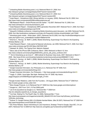 27
   Unleashing Mobile Advertising panel, (n.d), Retrieved March 01, 2008, from
http://alwayson.goingon.com/page/display/23247?param=session/200
28
   Unleashing Mobile Advertising panel, (n.d), Retrieved March 01, 2008, from
http://alwayson.goingon.com/page/display/23247?param=session/200
29
   Instat Report – Smartphone 2006: Whose definition is it anyway. (2006). Retrieved Feb 02, 2008, from
http://www.instat.com/panels/pdf/2006/oct06smartphones.pdf
30
   ABI Research Report – Smart Phones and OS market – 1Q 2007, Retrieved Feb 10, 2008, from
http://www.abiresearch.com/products/research_brief
31
   Instat Research Report – Smartphones ARPU generation November 2007, Retieved Feb 21, 2008, from http://
www.instat.com/catalog/wcatalogue.asp?id=66
32
   AlwaysOn OnMedia conference: Unleashing Mobile Advertising panel discussion, Jan 2008, Retrieved Feb 05,
2008, from http://publications.mediapost.com/index.cfm?fuseaction=Articles.showArticle&art_aid=75462
33
   Advertising goes mobile – White paper, (2007), Retrieved Feb 02 2008, from http://multimediaintelligence.com/
index.php?option=com_content&task=view&id=46&Itemid=64
34
   Sharma C., Herzog J. & Melfi V, (2008), Mobile Advertising: Supercharge Your Brand in the Exploding
Wireless Market, p.45
35
   Instat Research Report – India wants full featured cell phones, Jan 2008, Retrieved Feb 01, 2008, from http://
www.instat.com/press.asp?ID=2201&sku=IN0703613AW
36
   Gladwell, M, (2002), The Tipping Point: Malcolm Gladwell
37
   Steve Jobs at the iPhone SDK conference, March 2008, Retrieved on March 10, from
http://www.oreillynet.com/onlamp/blog/2008/03/the_iphone_sdk_press_conferenc.html
38
   “End of Advertising as we know it” – IBM institute for Business Value study, 2007, Retrieved on March 7,
2008, http://www-03.ibm.com/industries/media/doc/content/resource/business/2898468111.html
39
   Sharma C., Herzog J. & Melfi V, (2008), Mobile Advertising: Supercharge Your Brand in the Exploding
Wireless Market, p 97.
40
   Sharma C., Herzog J. & Melfi V, (2008), Mobile Advertising: Supercharge Your Brand in the Exploding
Wireless Market, p 97
41
   Google Corporate Information, Our Philosophy.(n.d.). Retrieved Feb 19th 2008, from
http://www.google.com/corporate/tenthings.html
42
   Google Corporate Information, Our Philosophy. < http://www.google.com/corporate/tenthings.html />
43
  Yegge, S. (2006). Good Agile, Bad Agile. Retrieved Feb 14th 2008, http://steve-
yegge.blogspot.com/2006/09/good-agile-bad-agile_27.html

44
   Google Investor Relations, Letter from the Founders. (18 August 2004). Retrieved Feb 21st 2008 from
http://investor.google.com/ipo_letter.html
45
   More Google Products. (n.d.) Retrieved Feb 21st 2008 from http://www.google.com/intl/en/options/
46
     Google Inc., 2007 Form 10-K. (15 Feb 2008) pp44.
47
   List of all acquisitions by Google (n.d.). Retrieved Mar 1st 2008 from
http://en.wikipedia.org/wiki/List_of_Google_acquisitions
48
   YouTube: Waiting For The Payoff. (Sep 18, 2006). Retrieved Mar 1st from
http://www.businessweek.com/magazine/content/06_38/b4001074.htm?chan=top%20news_top%20news
%20index_technology
49
   Sullivan, D. Google Partners With LG & Mobile Handset Maker. (Mar 28 2007). Retrieved Feb 15th 2008 from
http://searchengineland.com/070328-091125.php
50
   IDC Press Release. Search Advertising to Lose Importance, Strategic Threat to Google, Says IDC. (14 Jun
2007). Retrieved Feb 12 2008 from http://www.idc.com/getdoc.jsp?containerId=prUS20732807
 