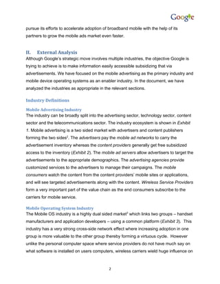 pursue its efforts to accelerate adoption of broadband mobile with the help of its
partners to grow the mobile ads market even faster.


II.   External Analysis
Although Google’s strategic move involves multiple industries, the objective Google is
trying to achieve is to make information easily accessible subsidizing that via
advertisements. We have focused on the mobile advertising as the primary industry and
mobile device operating systems as an enabler industry. In the document, we have
analyzed the industries as appropriate in the relevant sections.

Industry Definitions
Mobile Advertising Industry
The industry can be broadly split into the advertising sector, technology sector, content
sector and the telecommunications sector. The industry ecosystem is shown in Exhibit
1. Mobile advertising is a two sided market with advertisers and content publishers
forming the two sides2. The advertisers pay the mobile ad networks to carry the
advertisement inventory whereas the content providers generally get free subsidized
access to the inventory (Exhibit 2). The mobile ad servers allow advertisers to target the
advertisements to the appropriate demographics. The advertising agencies provide
customized services to the advertisers to manage their campaigns. The mobile
consumers watch the content from the content providers’ mobile sites or applications,
and will see targeted advertisements along with the content. Wireless Service Providers
form a very important part of the value chain as the end consumers subscribe to the
carriers for mobile service.

Mobile Operating System Industry
The Mobile OS industry is a highly dual sided market3 which links two groups – handset
manufacturers and application developers – using a common platform (Exhibit 3). This
industry has a very strong cross-side network effect where increasing adoption in one
group is more valuable to the other group thereby forming a virtuous cycle. However
unlike the personal computer space where service providers do not have much say on
what software is installed on users computers, wireless carriers wield huge influence on



                                            2
 