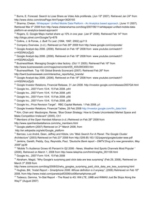51
   Burns, E. Forecast: Search to Lose Share as Video Ads proliferate. (Jun 15th 2007). Retrieved Jan 24th from
http://www.clickz.com/showPage.html?page=3626165
52
   Sharma, Chetan. Whitepaper: Unified Mobile Data Platform - An Analytics based approach. (June 11 2007).
Retrieved Mar 4th 2008 from http://www.chetansharma.com/blog/2007/06/11/whitepaper-unified-mobile-data-
platform-an-analytics-based-approach/
53
   Rogers, G. Google Maps market share up 10% in one year. (Jan 9th 2008). Retrieved Feb 14th from
http://blogs.zdnet.com/Google/?p=878
54
   Collins, J. & Porras, J. Built To Last. (1994, 1997, 2002) pp113
55
     Company Overview. (n.d.). Retrieved on Feb 29th 2008 from http://www.google.com/corporate/
56
   Google Analyst day 2006. (2006). Retrieved on Feb 18th 2008 from www.youtube.com/watch?
v=HQGNiUxZjyQ
57
   Google Analyst day 2006. (2006). Retrieved on Feb 18th 2008 from www.youtube.com/watch?
v=HQGNiUxZjyQ
58
   BusinessWeek. Managing Google’s idea factory. (Oct 11 2005). Retrieved Feb 16th from
http://www.businessweek.com/magazine/content/05_40/b3953093.htm
59
   BusinessWeek. Top 100 Global Brands Scorecard (2007). Retrieved Feb 26th from
http://bwnt.businessweek.com/interactive_reports/top_brands/
60
   Google Analyst day 2006. (2006). Retrieved on Feb 18th 2008 from www.youtube.com/watch?
v=HQGNiUxZjyQ
61
   Google Investor Relations, Financial Release, 31 Jan 2008. http://investor.google.com/releases/2007Q4.html
62
     Google Inc., 2007 Form 10-K. 15 Feb 2008. p44
63
     Google Inc., 2007 Form 10-K. 15 Feb 2008. p45
64
     Google Inc., 2007 Form 10-K. 15 Feb 2008. p56
65
     Google Inc., 2007 Form 10-K. 15 Feb 2008. p56
66
     Google Inc., Price Revision Target”. RBC Capital Markets. 1 Feb 2008, p1
67
     Google Investor Relations. Financial Tables, 28 Feb 2008 http://investor.google.com/fin_data.html
68
   Kim, Chan and Mauborgne, Renee, “Blue Ocean Strategy: How to Create Uncontested Market Space and
Make Competition Irrelevant” (2005), Ch1
69
   Members of the Open Handset Alliance (n.d.) Retrieved on Feb 28th 2008 from
http://www.openhandsetalliance.com/oha_members.html
70
   Google platform (2007) Retrieved on 2nd March 2008, from
 http://en.wikipedia.org/wiki/Google_platform
71
   Barroso, Luiz André, Dean, Jeffrey and Hölzle, Urs “Web Search For A Planet: The Google Cluster
Architecture” (2003) Retrieved on Feb 23rd 2008 from http://209.85.163.132/papers/googlecluster-ieee.pdf
72
   Jenkins, Gareth, Peddy, Guy, Reynolds, Paul, “Deutsche Bank report – DMTV:Drug of a new generation, May
2006” pp39
73
   “Mobile Tv Audience Grows 45 Percent In Q2 2006 - News, Weather And Sports Channels Most Popular “
(2006), Retrieved on March 1, 2008 from http://www.telephia.com/html/insights_091106.html
74
   Google Inc., 2007 Form 10-K. 15 Feb 2008
75
   Abraham, Magid, “Why Google's surprising paid click data are less surprising” (Feb 29, 2008), Retrieved on
March 3rd 2008 from
http://www.comscore.com/blog/2008/02/why_googles_surprising_paid_click_data_are_less_surprising.html
76
   Hughes, Bill, “Instat Report – Smartphone 2006: Whose definition is it anyway”, (2006) Retirieved on Feb 18th
2008, from http://www.instat.com/panels/pdf/2006/oct06smartphones.pdf
77
   Tedesco, Gemma, “In-Stat Report - The Road to 4G: Will LTE, UMB and WiMAX Just Be Stops Along the
Way?” (August 2007)
 