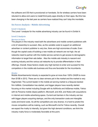 the software and OS that is provisioned on handsets. So far wireless carriers have been
reluctant to allow end users to install third party apps directly on their apps. But this has
been changing in the last year as carriers have realized they can’t stop the inevitable.

Six Forces Analysis – Mobile Advertising
Level 1 Analysis
The Level 1 analysis for the mobile advertising industry can be found in Exhibit 4.

Level 2 Analysis
Barriers to Entry
The players in the industry need both the advertisers and mobile content publishers with
a lot of viewership to succeed. Also, as the variable costs to support an additional
advertiser or content publisher is very low, there are high economies of scale. Even
though the capital costs of building a new mobile ad network are not high, the ad
networks need to partner with the mobile service carriers to get access to demographic
information to target their ads better. Also the mobile ads industry is nascent and
evolving industry and the various ad networks try to provide differentiation in their
offerings. Overall, these factors create very high barriers to enter and succeed for the
competitors in the mobile ads business and thus are favorable for the incumbents.

Rivalry
Mobile Advertisements Industry is expected to grow at more than 100% CAGR to more
than $10B in 2012. There are no clear winners yet in the market and the market is very
fragmented. The current leader in the mobile ad serving market is a Sequoia backed
firm AdMob. Consolidation has started, and bigger players have recently started
focusing on this market including Google with its AdWords and AdSense mobile, Yahoo
with its Panama mobile (Apex) platform, Microsoft, and AOL and Nokia with acquisitions
in internet and mobile advertising space. Current exit barriers in the industry are low
with bigger players acquiring startups, and the only transaction costs are intangible
costs and brand costs. As all the competitors are very diverse, it is hard to predict the
moves competitors will be making, such as Microsoft’s bid for Yahoo recently. Overall
we expect the rivalry to intensify, but given the high demand conditions, we think the
industry rivalry force is moderately favorable at this point.



                                              3
 