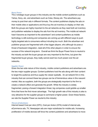 Buyer Power
The 2 strategic buyer groups in this industry are the mobile content publishers such as
Yahoo, Sony, etc. and advertisers such as Coke, Disney etc. The advertisers pay
money to post their ads in different formats. The content publishers display the ads on
their mobile sites or applications and thus buy the ad inventory to display on their site.
Both the groups are highly important to the ad networks as they need both ad inventory
and publisher websites to display the ads from the ad inventory. The mobile ad network
hasn’t become as important to the advertisers4 and content publishers as mobile
technology is still evolving and companies are coming up with different ways to push
highly targeted ads to consumers without intruding too much. Both the advertiser and
publisher groups are fragmented with a few bigger players, who although do pose a
threat of backward integration, need all of the other players in order to ensure the
success of the network long-term. Overall we think the Buyer Power force is neutral to
the industry as both the buyer groups are very important to the firms, but given the
fragmented buyer groups, they really cannot exert too much power over the ad
networks.

Supplier Power
Given the two side nature of this industry, mobile content publishers and advertisers are
the two major supplier groups. Content publishers host the ads along with their content
to target the audience and thus supply the viewer eyeballs. An ad network firm in this
industry that can connect these two groups can be of tremendous value in this nascent
market. Also as suppliers, both the groups are strategically important to the firm to
create a network effect and generate the growth. While the industry is widely
fragmented, posing a forward integration threat, big companies could gobble up smaller
firms that have the first mover advantage. The high growth rate of this industry is also is
very attractive for the supplier groups to command a higher power. Given these factors,
we rate the Supplier Power as neutral to this industry

Threat of Substitutes
Internet based Cost per click (CPC), Cost per Action (CPA) model of internet ads,
eCommerce ads, TV, Newspaper ads are major substitutes for mobile ads. Increasing
proliferation of mobile devices will force the content publishers and advertisers to move



                                             4
 