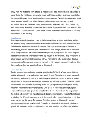 away from the traditional form of ads to mobile-based ads. Internet based ads will be a
major threat for mobile ads for several years until the advertisers see more potential in
the market. However, other traditional form of ads such as TV and newspaper ads could
see a reduced spending as advertisers move to mobile based ads. As content
publishers and advertisers see more value of the ad networks, they could forge a long
term relationship. However, advertisers do not have higher switching costs and can very
easily reach out to substitutes. Given these factors, threat of substitutes are moderately
unfavorable to the industry.

Complements
Key stakeholders in the value chain including advertisers, content publishers, and ad
servers can easily cooperate to offer better bundled offerings such as free internet ads
included with a certain volume of mobile ads. Through ad-insert type of services in
networking gear that provide more information on user groups, mobile service carriers
could complement the ad networks to offer higher value proposition for better targeted
ads to the advertisers. There are several big players in the industry. They could force a
takeover and asymmetrically integrate with ad networks to offer more value. Relative
concentration of the complementors is not high in this nascent market. Overall, we think
the complementors are a neutral force in this industry.

Level 3 Analysis
Our L3 analysis for mobile ads industry is outlined in Exhibit 5. We conclude that the
mobile ads industry is a moderately favorable industry. Given the dual sided nature of
the industry and the importance of partnering with wireless operators, we have ranked
the Barriers to Entry force as the most important force in this industry. Given the growth
potential and consolidation happening in this still young industry Rivalry plays a very
important role in the industry profitability. Only 3-4% of online advertising budget is
spent on the mobile ads, given the uncertainty in the medium. Given the huge chasm
the mobile ads industry will have to cross to become mainstream, Threat of Substitutes
is rated as the 3rd most important force in the industry. Buyers and suppliers in this dual
sided market are the same. Buyers and Suppliers groups in this industry are very
fragmented and form a very long tail. They play a minor role in the industry. Industry
growth will be driven by the complementors such as handset manufacturers, wireless


                                              5
 