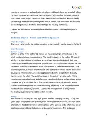operators, consumers, and application developers. Although there are already 3 billion
handsets deployed worldwide and data penetration is increasing, it’s only a matter of
time before these players have to sit down (like in the Open Handset Alliance (OHA)
partnership), and solve the challenges for mutual benefit. We have rated this factor as
the least important as this force doesn’t shape the industry profitability.

Overall, we feel this is a moderately favorable industry with possibility of high profit
margins.

Six Forces Analysis – Mobile Device Operating System
Level 1 Analysis
The Level 1 analysis for the mobile operating system industry can be found in Exhibit 6.

Level 2 Analysis
Barriers to Entry
Barriers to Entry in the Mobile OS market are moderately high, primarily due to the
small number of phone manufacturers. The existing players in the mobile OS industry
will fight hard to hold their ground and are in a favorable position to push their new
products and work closely with phone manufacturers to provide driver software for their
hardware. Currently, there seems to be a fair amount of product differentiation. The
two major players, Symbian and Microsoft, offer software developer kits for application
developers. Unfortunately, when the application is built for one platform, it usually
cannot run on the other. The switching costs in this industry are also high. Phone
manufacturers usually choose a platform and have their in-house software team write a
complete set of applications for it. The costs to re-write the applications for a new
platform are both expensive and time consuming, especially in the phone equipment
market which is extremely dynamic. Overall, the strong barriers to entry make it
moderately favorable to the Mobile content industry.

Rivalry
The Mobile OS industry is a very high growth and fast changing industry.        Only five
years back, cell phones were primarily used for voice communications, and now smart
phones have flooded the market with integrated GPS, Camera and a whole new set of
applications geared towards business and personal customers. This fast paced


                                              6
 