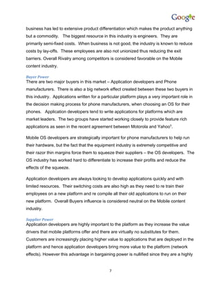 business has led to extensive product differentiation which makes the product anything
but a commodity. The biggest resource in this industry is engineers. They are
primarily semi-fixed costs. When business is not good, the industry is known to reduce
costs by lay-offs. These employees are also not unionized thus reducing the exit
barriers. Overall Rivalry among competitors is considered favorable on the Mobile
content industry.

Buyer Power
There are two major buyers in this market – Application developers and Phone
manufacturers. There is also a big network effect created between these two buyers in
this industry. Applications written for a particular platform plays a very important role in
the decision making process for phone manufacturers, when choosing an OS for their
phones. Application developers tend to write applications for platforms which are
market leaders. The two groups have started working closely to provide feature rich
applications as seen in the recent agreement between Motorola and Yahoo5.

Mobile OS developers are strategically important for phone manufacturers to help run
their hardware, but the fact that the equipment industry is extremely competitive and
their razor thin margins force them to squeeze their suppliers – the OS developers. The
OS industry has worked hard to differentiate to increase their profits and reduce the
effects of the squeeze.

Application developers are always looking to develop applications quickly and with
limited resources. Their switching costs are also high as they need to re train their
employees on a new platform and re compile all their old applications to run on their
new platform. Overall Buyers influence is considered neutral on the Mobile content
industry.

Supplier Power
Application developers are highly important to the platform as they increase the value
drivers that mobile platforms offer and there are virtually no substitutes for them.
Customers are increasingly placing higher value to applications that are deployed in the
platform and hence application developers bring more value to the platform (network
effects). However this advantage in bargaining power is nullified since they are a highly


                                              7
 