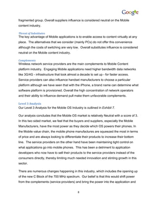 fragmented group. Overall suppliers influence is considered neutral on the Mobile
content industry.

Threat of Substitutes
The key advantage of Mobile applications is to enable access to content virtually at any
place. The alternatives that we consider (mainly PCs) do not offer this convenience
although the costs of switching are very low. Overall substitutes influence is considered
neutral on the Mobile content industry.

Complements
Wireless network service providers are the main complements to Mobile Content
platform industry. Engaging Mobile applications need higher bandwidth data networks
like 3G/4G - infrastructure that took almost a decade to set up - for faster access.
Service providers can also influence handset manufacturers to choose a particular
platform although we have seen that with the iPhone, a brand name can determine what
software platform is provisioned. Overall the high concentration of network operators
and their ability to influence demand pull make them unfavorable complements.

Level 3 Analysis
Our Level 3 Analysis for the Mobile OS Industry is outlined in Exhibit 7.

Our analysis concludes that the Mobile OS market is relatively Neutral with a score of 3.
In this two sided market, we feel that the buyers and suppliers, especially the Mobile
Manufacturers, have the most power as they decide which OS powers their phones. In
the Mobile value chain, the mobile phone manufactures are squeezed the most in terms
of price and are always looking to differentiate their products to increase their bottom
line. The service providers on the other hand have been maintaining tight control on
what applications go into mobile phones. This has been a detriment to application
developers who now have to sell their products to the service providers instead of the
consumers directly, thereby limiting much needed innovation and stinting growth in this
sector.

There are numerous changes happening in this industry, which includes the opening up
of the new C Block of the 700 MHz spectrum. Our belief is that this would shift power
from the complements (service providers) and bring the power into the application and


                                             8
 