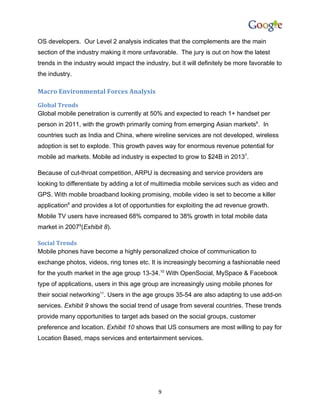 OS developers. Our Level 2 analysis indicates that the complements are the main
section of the industry making it more unfavorable. The jury is out on how the latest
trends in the industry would impact the industry, but it will definitely be more favorable to
the industry.

Macro Environmental Forces Analysis
Global Trends
Global mobile penetration is currently at 50% and expected to reach 1+ handset per
person in 2011, with the growth primarily coming from emerging Asian markets6. In
countries such as India and China, where wireline services are not developed, wireless
adoption is set to explode. This growth paves way for enormous revenue potential for
mobile ad markets. Mobile ad industry is expected to grow to $24B in 20137.

Because of cut-throat competition, ARPU is decreasing and service providers are
looking to differentiate by adding a lot of multimedia mobile services such as video and
GPS. With mobile broadband looking promising, mobile video is set to become a killer
application8 and provides a lot of opportunities for exploiting the ad revenue growth.
Mobile TV users have increased 68% compared to 38% growth in total mobile data
market in 20079(Exhibit 8).

Social Trends
Mobile phones have become a highly personalized choice of communication to
exchange photos, videos, ring tones etc. It is increasingly becoming a fashionable need
for the youth market in the age group 13-34.10 With OpenSocial, MySpace & Facebook
type of applications, users in this age group are increasingly using mobile phones for
their social networking11. Users in the age groups 35-54 are also adapting to use add-on
services. Exhibit 9 shows the social trend of usage from several countries. These trends
provide many opportunities to target ads based on the social groups, customer
preference and location. Exhibit 10 shows that US consumers are most willing to pay for
Location Based, maps services and entertainment services.




                                              9
 