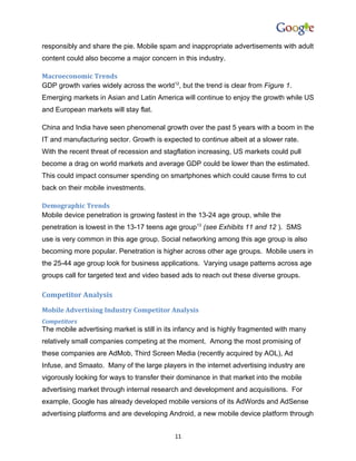 responsibly and share the pie. Mobile spam and inappropriate advertisements with adult
content could also become a major concern in this industry.

Macroeconomic Trends
GDP growth varies widely across the world12, but the trend is clear from Figure 1.
Emerging markets in Asian and Latin America will continue to enjoy the growth while US
and European markets will stay flat.

China and India have seen phenomenal growth over the past 5 years with a boom in the
IT and manufacturing sector. Growth is expected to continue albeit at a slower rate.
With the recent threat of recession and stagflation increasing, US markets could pull
become a drag on world markets and average GDP could be lower than the estimated.
This could impact consumer spending on smartphones which could cause firms to cut
back on their mobile investments.

Demographic Trends
Mobile device penetration is growing fastest in the 13-24 age group, while the
penetration is lowest in the 13-17 teens age group13 (see Exhibits 11 and 12 ). SMS
use is very common in this age group. Social networking among this age group is also
becoming more popular. Penetration is higher across other age groups. Mobile users in
the 25-44 age group look for business applications. Varying usage patterns across age
groups call for targeted text and video based ads to reach out these diverse groups.

Competitor Analysis
Mobile Advertising Industry Competitor Analysis
Competitors
The mobile advertising market is still in its infancy and is highly fragmented with many
relatively small companies competing at the moment. Among the most promising of
these companies are AdMob, Third Screen Media (recently acquired by AOL), Ad
Infuse, and Smaato. Many of the large players in the internet advertising industry are
vigorously looking for ways to transfer their dominance in that market into the mobile
advertising market through internal research and development and acquisitions. For
example, Google has already developed mobile versions of its AdWords and AdSense
advertising platforms and are developing Android, a new mobile device platform through


                                            11
 