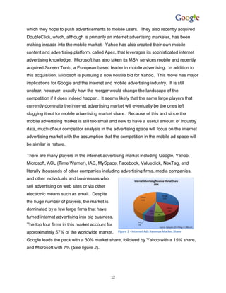 which they hope to push advertisements to mobile users. They also recently acquired
DoubleClick, which, although is primarily an internet advertising marketer, has been
making inroads into the mobile market. Yahoo has also created their own mobile
content and advertising platform, called Apex, that leverages its sophisticated internet
advertising knowledge. Microsoft has also taken its MSN services mobile and recently
acquired Screen Tonic, a European based leader in mobile advertising. In addition to
this acquisition, Microsoft is pursuing a now hostile bid for Yahoo. This move has major
implications for Google and the internet and mobile advertising industry. It is still
unclear, however, exactly how the merger would change the landscape of the
competition if it does indeed happen. It seems likely that the same large players that
currently dominate the internet advertising market will eventually be the ones left
slugging it out for mobile advertising market share. Because of this and since the
mobile advertising market is still too small and new to have a useful amount of industry
data, much of our competitor analysis in the advertising space will focus on the internet
advertising market with the assumption that the competition in the mobile ad space will
be similar in nature.

There are many players in the internet advertising market including Google, Yahoo,
Microsoft, AOL (Time Warner), IAC, MySpace, Facebook, Valueclick, NexTag, and
literally thousands of other companies including advertising firms, media companies,
and other individuals and businesses who
sell advertising on web sites or via other
electronic means such as email. Despite
the huge number of players, the market is
dominated by a few large firms that have
turned internet advertising into big business.
The top four firms in this market account for
approximately 57% of the worldwide market.        Figure 2 - Internet Ads Revenue Market Share

Google leads the pack with a 30% market share, followed by Yahoo with a 15% share,
and Microsoft with 7% (See figure 2).




                                             12
 