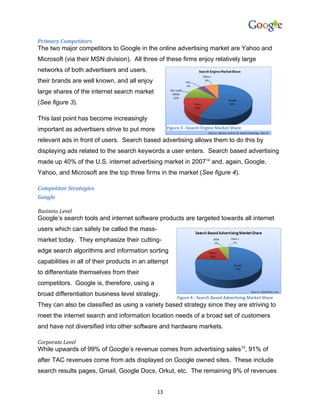 Primary Competitors
The two major competitors to Google in the online advertising market are Yahoo and
Microsoft (via their MSN division). All three of these firms enjoy relatively large
networks of both advertisers and users,
their brands are well known, and all enjoy
large shares of the internet search market
(See figure 3).

This last point has become increasingly
important as advertisers strive to put more        Figure 3 - Search Engine Market Share

relevant ads in front of users. Search based advertising allows them to do this by
displaying ads related to the search keywords a user enters. Search based advertising
made up 40% of the U.S. internet advertising market in 200714 and, again, Google,
Yahoo, and Microsoft are the top three firms in the market (See figure 4).

Competitor Strategies
Google

Business Level
Google’s search tools and internet software products are targeted towards all internet
users which can safely be called the mass-
market today. They emphasize their cutting-
edge search algorithms and information sorting
capabilities in all of their products in an attempt
to differentiate themselves from their
competitors. Google is, therefore, using a
broad differentiation business level strategy.
                                                       Figure 4 - Search Based Advertising Market Share
They can also be classified as using a variety based strategy since they are striving to
meet the internet search and information location needs of a broad set of customers
and have not diversified into other software and hardware markets.

Corporate Level
While upwards of 99% of Google’s revenue comes from advertising sales15, 91% of
after TAC revenues come from ads displayed on Google owned sites. These include
search results pages, Gmail, Google Docs, Orkut, etc. The remaining 9% of revenues


                                              13
 