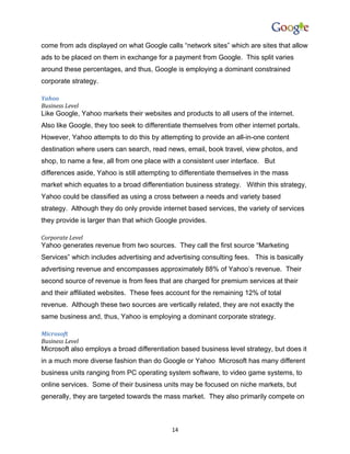 come from ads displayed on what Google calls “network sites” which are sites that allow
ads to be placed on them in exchange for a payment from Google. This split varies
around these percentages, and thus, Google is employing a dominant constrained
corporate strategy.

Yahoo
Business Level
Like Google, Yahoo markets their websites and products to all users of the internet.
Also like Google, they too seek to differentiate themselves from other internet portals.
However, Yahoo attempts to do this by attempting to provide an all-in-one content
destination where users can search, read news, email, book travel, view photos, and
shop, to name a few, all from one place with a consistent user interface. But
differences aside, Yahoo is still attempting to differentiate themselves in the mass
market which equates to a broad differentiation business strategy. Within this strategy,
Yahoo could be classified as using a cross between a needs and variety based
strategy. Although they do only provide internet based services, the variety of services
they provide is larger than that which Google provides.

Corporate Level
Yahoo generates revenue from two sources. They call the first source “Marketing
Services” which includes advertising and advertising consulting fees. This is basically
advertising revenue and encompasses approximately 88% of Yahoo’s revenue. Their
second source of revenue is from fees that are charged for premium services at their
and their affiliated websites. These fees account for the remaining 12% of total
revenue. Although these two sources are vertically related, they are not exactly the
same business and, thus, Yahoo is employing a dominant corporate strategy.

Microsoft
Business Level
Microsoft also employs a broad differentiation based business level strategy, but does it
in a much more diverse fashion than do Google or Yahoo Microsoft has many different
business units ranging from PC operating system software, to video game systems, to
online services. Some of their business units may be focused on niche markets, but
generally, they are targeted towards the mass market. They also primarily compete on



                                            14
 
