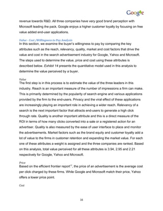 revenue towards R&D. All three companies have very good brand perception with
Microsoft leading the pack. Google enjoys a higher customer loyalty by focusing on free
value added end-user applications.

Value - Cost /Willingness to Pay Analysis
In this section, we examine the buyer’s willingness to pay by comparing the key
attributes such as the reach, relevancy, quality, market and cost factors that drive the
value and cost in the search advertisement industry for Google, Yahoo and Microsoft.
The steps used to determine the value, price and cost using these attributes is
described below. Exhibit 14 presents the quantitative model used in this analysis to
determine the value perceived by a buyer.

Value
The first step is in this process is to estimate the value of the three leaders in this
industry. Reach is an important measure of the number of impressions a firm can make.
This is primarily determined by the popularity of search engine and various applications
provided by the firm to the end-users. Privacy and the viral effect of these applications
are increasingly playing an important role in achieving a wider reach. Relevancy of a
search is the next important factor that attracts end-users to generate a high click
through rate. Quality is another important attribute and this is a direct measure of the
ROI in terms of how many clicks converted into a sale or a registered action for an
advertiser. Quality is also measured by the ease of user interface to place and monitor
the advertisements. Market factors such as the brand equity and customer loyalty add a
lot of value to the firms in customer retention and expanding the market value. For each
one of these attributes a weight is assigned and the three companies are ranked. Based
on this analysis, total value perceived for all these attributes is 3.94, 2.95 and 2.21
respectively for Google, Yahoo and Microsoft.

Price
Based on the efficient frontier report17, the price of an advertisement is the average cost
per click charged by these firms. While Google and Microsoft match their price, Yahoo
offers a lower price point.

Cost



                                              16
 