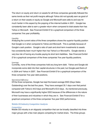 The return on equity and return on assets for all three companies generally followed the
same trends as their net profit margins although Yahoo did not typically earn as good of
a return on their assets or equity as Google and Microsoft were able to and was hit
much harder in this aspect by the popping of the internet bubble in 2001. Google has
consistently been able to earn a greater return when compared to total assets than has
Yahoo or Microsoft. See Financial Exhibit E for a graphical comparison of the three
companies’ five year profitability.

Liquidity
Analyzing the current ratios of the three competitors shows the superior liquidity position
that Google is in when compared to Yahoo and Microsoft. This is partially because of
Google’s cash position. Google’s ratio of cash and short term investments to assets
has consistently been much higher than has Yahoo’s or Microsoft’s. Google stands a
very low risk of having any trouble paying its short term liabilities. See Financial Exhibit
E for a graphical comparison of the three companies’ five year liquidity positions.

Leverage
Currently, none of the three companies hold any long term debt. Yahoo and Google did
incorporate some debt into their capital structures in the past, but Google paid theirs of
in 2004 and Yahoo in 2007. See Financial Exhibit E for a graphical comparison of the
three companies’ five year debt positions.

Operational Efficiency
Of the three companies, Google has kept the lowest average DSO (Days Sales
Outstanding) over the last five years. They have averaged 35.1 days over that period
compared with Yahoo’s 44.8 days and Microsoft’s 63.0 days. As mentioned previously,
Microsoft may have a significantly higher DSO because of the differences in the nature
of their businesses and industries in which they are in. See Financial Exhibit E for a
graphical comparison of the three companies’ five year DSO performance.

Mobile OS Industry Competitor Analysis
Competition
Mobile OS industry is an oligopoly competition that can be broadly classified into three
major groups with a few main players competing for market share. The three groups




                                             19
 