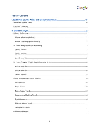 Table of Contents

I. Wall Street Journal Article and Executive Summary.........................................................vii
   Wall Street Journal Article .....................................................................................................................vii

   Executive Summary.................................................................................................................................1

II. External Analysis...................................................................................................................2
    Industry Definitions.................................................................................................................................2

       Mobile Advertising Industry.................................................................................................................2

       Mobile Operating System Industry .....................................................................................................2

   Six Forces Analysis – Mobile Advertising.................................................................................................3

       Level 1 Analysis....................................................................................................................................3

       Level 2 Analysis....................................................................................................................................3

       Level 3 Analysis....................................................................................................................................5

   Six Forces Analysis – Mobile Device Operating System...........................................................................6

       Level 1 Analysis....................................................................................................................................6

       Level 2 Analysis....................................................................................................................................6

       Level 3 Analysis....................................................................................................................................8

   Macro Environmental Forces Analysis.....................................................................................................9

       Global Trends.......................................................................................................................................9

       Social Trends........................................................................................................................................9

       Technological Trends.........................................................................................................................10

       Governmental/Political Trends..........................................................................................................10

       Ethical Concerns................................................................................................................................10

       Macroeconomic Trends.....................................................................................................................11

       Demographic Trends ........................................................................................................................11

   Competitor Analysis...............................................................................................................................11




                                                                             iii
 