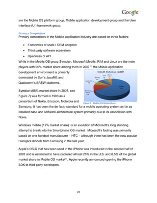 are the Mobile OS platform group, Mobile application development group and the User
Interface (UI) framework group.

Primary Competition
Primary competitors in the Mobile application industry are based on three factors:

   •     Economies of scale / OEM adoption
   •     Third party software ecosystem
   •     Openness of API
While in the Mobile OS group Symbian, Microsoft Mobile, RIM and Linux are the main
players with 95% market share among them in 200719, the Mobile application
development environment is primarily
dominated by Sun’s JavaME and
Qualcomm’s BREW platforms.

Symbian (65% market share in 2007, see
Figure 7) was formed in 1988 as a
consortium of Nokia, Ericcson, Motorola and       Figure 7 - Mobile OS Marketshare
Samsung. It has been the de facto standard for a mobile operating system as far as
installed base and software architecture system primarily due to its association with
Nokia.

Windows mobile (12% market share) is an evolution of Microsoft’s long standing
attempt to break into the Smartphone OS market. Microsoft’s footing was primarily
based on one handset manufacturer – HTC – although there has been the now popular
Blackjack models from Samsung in the last year.

Apple’s OS-X that has been used in the iPhone was introduced in the second half of
2007 and is estimated to have captured almost 28% in the U.S. and 6.5% of the global
market share in Mobile OS market20. Apple recently announced opening the iPhone
SDK to third party developers.




                                             20
 