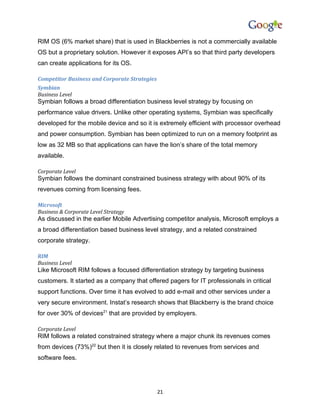 RIM OS (6% market share) that is used in Blackberries is not a commercially available
OS but a proprietary solution. However it exposes API’s so that third party developers
can create applications for its OS.

Competitor Business and Corporate Strategies
Symbian
Business Level
Symbian follows a broad differentiation business level strategy by focusing on
performance value drivers. Unlike other operating systems, Symbian was specifically
developed for the mobile device and so it is extremely efficient with processor overhead
and power consumption. Symbian has been optimized to run on a memory footprint as
low as 32 MB so that applications can have the lion’s share of the total memory
available.

Corporate Level
Symbian follows the dominant constrained business strategy with about 90% of its
revenues coming from licensing fees.

Microsoft
Business & Corporate Level Strategy
As discussed in the earlier Mobile Advertising competitor analysis, Microsoft employs a
a broad differentiation based business level strategy, and a related constrained
corporate strategy.

RIM
Business Level
Like Microsoft RIM follows a focused differentiation strategy by targeting business
customers. It started as a company that offered pagers for IT professionals in critical
support functions. Over time it has evolved to add e-mail and other services under a
very secure environment. Instat’s research shows that Blackberry is the brand choice
for over 30% of devices21 that are provided by employers.

Corporate Level
RIM follows a related constrained strategy where a major chunk its revenues comes
from devices (73%)22 but then it is closely related to revenues from services and
software fees.




                                               21
 