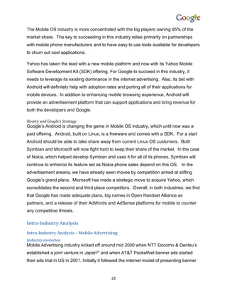 The Mobile OS industry is more concentrated with the big players owning 95% of the
market share. The key to succeeding in this industry relies primarily on partnerships
with mobile phone manufacturers and to have easy to use tools available for developers
to churn out cool applications.

Yahoo has taken the lead with a new mobile platform and now with its Yahoo Mobile
Software Development Kit (SDK) offering. For Google to succeed in this industry, it
needs to leverage its existing dominance in the internet advertising. Also, its bet with
Android will definitely help with adoption rates and porting all of their applications for
mobile devices. In addition to enhancing mobile browsing experience, Android will
provide an advertisement platform that can support applications and bring revenue for
both the developers and Google.

Rivalry and Google’s Strategy
Google’s Android is changing the game in Mobile OS industry, which until now was a
paid offering. Android, built on Linux, is a freeware and comes with a SDK. For a start
Android should be able to take share away from current Linux OS customers. Both
Symbian and Microsoft will now fight hard to keep their share of the market. In the case
of Nokia, which helped develop Symbian and uses it for all of its phones, Symbian will
continue to enhance its feature set as Nokia phone sales depend on this OS. In the
advertisement areana, we have already seen moves by competition aimed at stifling
Google’s grand plans. Microsoft has made a strategic move to acquire Yahoo, which
consolidates the second and third place competitors. Overall, in both industries, we find
that Google has made adequate plans, big names in Open Handset Alliance as
partners, and a release of their AdWords and AdSense platforms for mobile to counter
any competitive threats.

Intra-Industry Analysis
Intra-Industry Analysis – Mobile Advertising
Industry evolution
Mobile Advertising industry kicked off around mid 2000 when NTT Docomo & Dentsu’s
established a joint venture in Japan24 and when AT&T PocketNet banner ads started
their ads trial in US in 2001. Initially it followed the internet model of presenting banner


                                              23
 