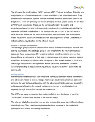 The Wireless Service Providers (WSP) such as AT&T, Verizon, Vodafone, T-Mobile, are
the gatekeepers of the handsets and content available to their subscribed users. They
control which devices can operate on their networks and what applications can run on
the phones. There are primarily two mobile browsing models. WSPs control the on-deck
or WAP-deck experience. These are the services offered by the WSPs and
advertisements and content for the on-deck experience is completely controlled by the
operators. Off-deck model refers to the services that are not part of the handset and
WSP services. These are the services consumers directly access. The main control
WSPs have in this case is whether to allow off-deck experience or not. Most of the ad
networks offer ad syndication for the off-deck model.

Internet Ad Networks and Ad Servers
This strategic group comprises of the current market leaders in internet ad network and
serving businesses. This strategic group is very important for the future of mobile ad
space, as these companies will try to gain a foothold once the model is proven. Also
they will have an advantage of their size in internet space and a large customer base of
advertisers and content publishers which they can pull in. Market leaders in this space
are Google AdWords/AdSense platform, Yahoo’s Panama ad network, Microsoft
Adcenter (including its acquisition of aQuantive), DoubleClick’s DART platform for ad
serving, etc.

Mobility Barriers
In the mobile world targeting is very important, so the gap between mobile ad networks
and ad servers needs to reduce. Google has bought DoubleClick which can potentially
combine the user behavioral targeting with the ad network that Google has. Microsoft’s
adCenter and aQuantive Ad network platform is enhanced to provide behavioral
targeting through its acquisitions such as Screentonic.

The WSPs are trying to monetize their networks further and don’t want to turn into
“dumb pipes” as they have become in the internet space.

The internet ad platforms and servers are also entering this space as mobile advertising
starts to pick up. They have been trying to establish a presence in the market with
preemptive and market exploratory acquisitions.


                                            26
 